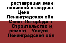 реставрация ванн-наливной вкладыш › Цена ­ 2 000 - Ленинградская обл., Санкт-Петербург г. Строительство и ремонт » Услуги   . Ленинградская обл.